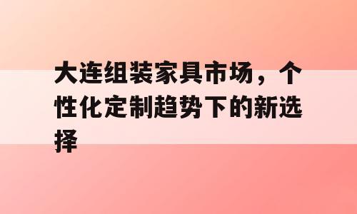 大连组装家具市场，个性化定制趋势下的新选择