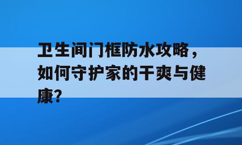 卫生间门框防水攻略，如何守护家的干爽与健康？