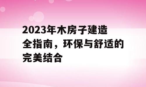 2023年木房子建造全指南，环保与舒适的完美结合