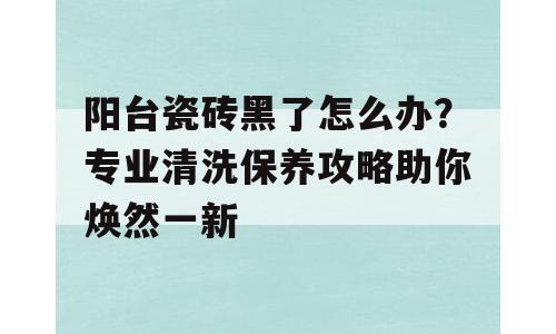 阳台瓷砖黑了怎么办？专业清洗保养攻略助你焕然一新