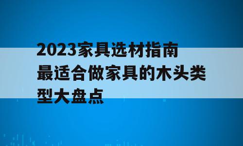 2023家具选材指南最适合做家具的木头类型大盘点