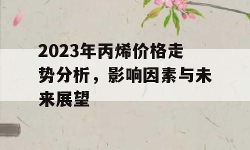 2023年丙烯价格走势分析，影响因素与未来展望