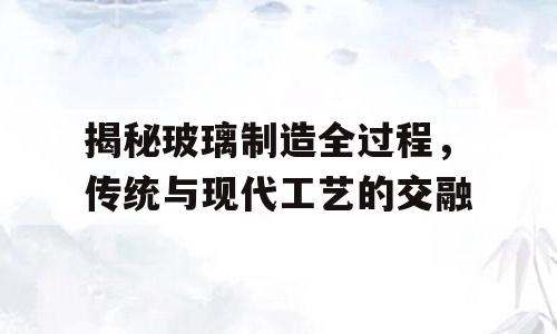 揭秘玻璃制造全过程，传统与现代工艺的交融
