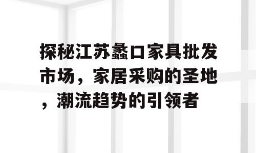 探秘江苏蠡口家具批发市场，家居采购的圣地，潮流趋势的引领者