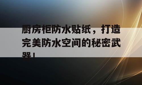 厨房柜防水贴纸，打造完美防水空间的秘密武器！