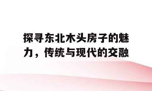 探寻东北木头房子的魅力，传统与现代的交融
