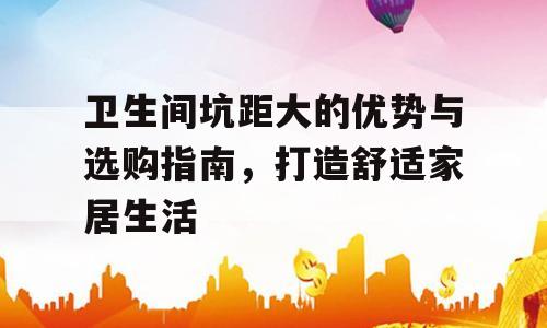 卫生间坑距大的优势与选购指南，打造舒适家居生活