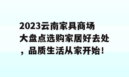 2023云南家具商场大盘点选购家居好去处，品质生活从家开始！