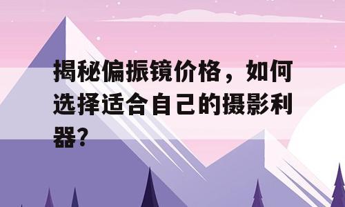 揭秘偏振镜价格，如何选择适合自己的摄影利器？