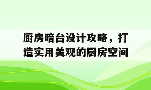 厨房暗台设计攻略，打造实用美观的厨房空间