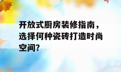 开放式厨房装修指南，选择何种瓷砖打造时尚空间？