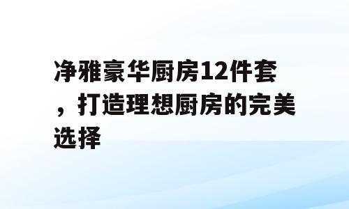 净雅豪华厨房12件套，打造理想厨房的完美选择