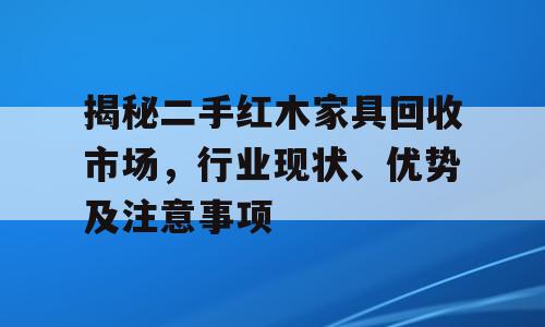 揭秘二手红木家具回收市场，行业现状、优势及注意事项