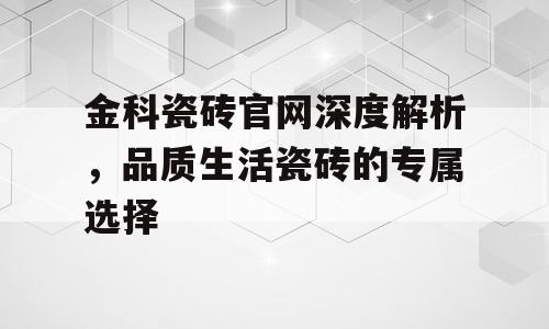 金科瓷砖官网深度解析，品质生活瓷砖的专属选择