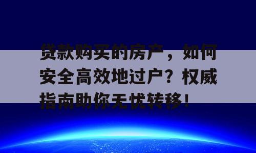 贷款购买的房产，如何安全高效地过户？权威指南助你无忧转移！