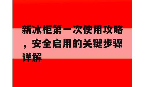 新冰柜第一次使用攻略，安全启用的关键步骤详解