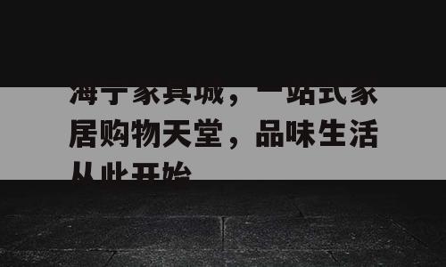 海宁家具城，一站式家居购物天堂，品味生活从此开始