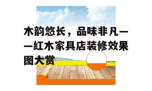 木韵悠长，品味非凡——红木家具店装修效果图大赏