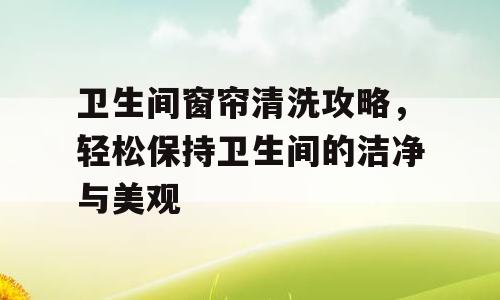 卫生间窗帘清洗攻略，轻松保持卫生间的洁净与美观