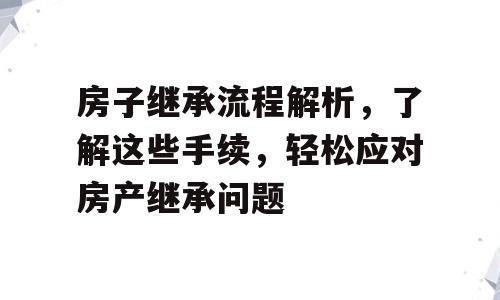 房子继承流程解析，了解这些手续，轻松应对房产继承问题