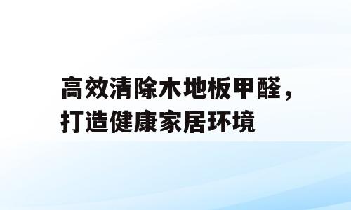 高效清除木地板甲醛，打造健康家居环境