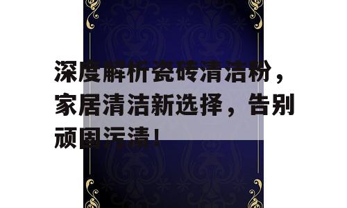 深度解析瓷砖清洁粉，家居清洁新选择，告别顽固污渍！
