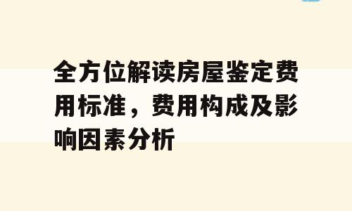 全方位解读房屋鉴定费用标准，费用构成及影响因素分析