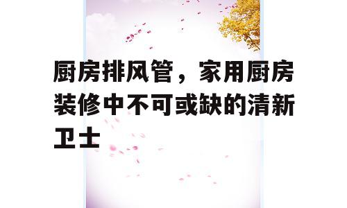 厨房排风管，家用厨房装修中不可或缺的清新卫士