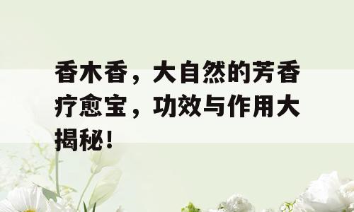 香木香，大自然的芳香疗愈宝，功效与作用大揭秘！