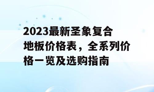 2023最新圣象复合地板价格表，全系列价格一览及选购指南