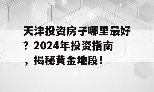 天津投资房子哪里最好？2024年投资指南，揭秘黄金地段！