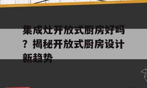 集成灶开放式厨房好吗？揭秘开放式厨房设计新趋势