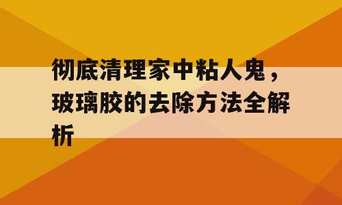 彻底清理家中粘人鬼，玻璃胶的去除方法全解析