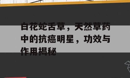 白花蛇舌草，天然草药中的抗癌明星，功效与作用揭秘