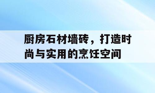 厨房石材墙砖，打造时尚与实用的烹饪空间