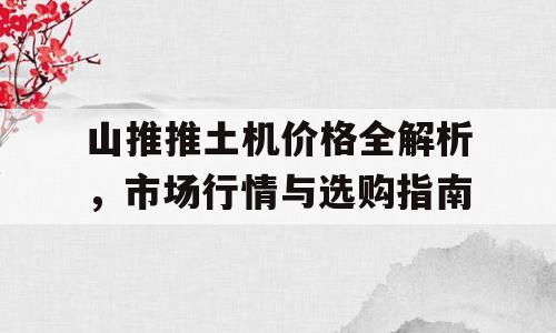 山推推土机价格全解析，市场行情与选购指南