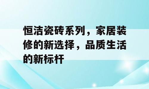 恒洁瓷砖系列，家居装修的新选择，品质生活的新标杆