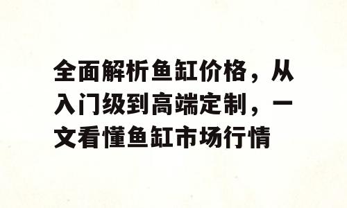 全面解析鱼缸价格，从入门级到高端定制，一文看懂鱼缸市场行情