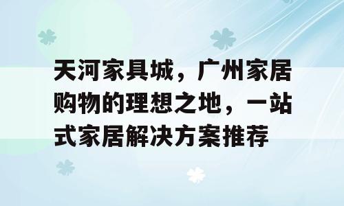 天河家具城，广州家居购物的理想之地，一站式家居解决方案推荐
