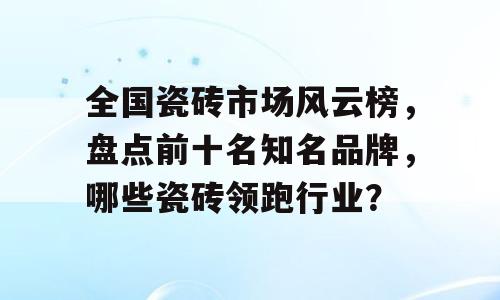 全国瓷砖市场风云榜，盘点前十名知名品牌，哪些瓷砖领跑行业？