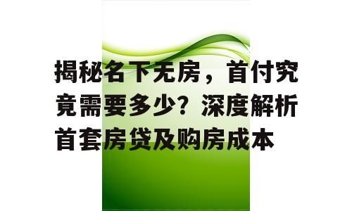 揭秘名下无房，首付究竟需要多少？深度解析首套房贷及购房成本