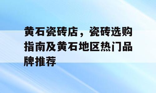 黄石瓷砖店，瓷砖选购指南及黄石地区热门品牌推荐