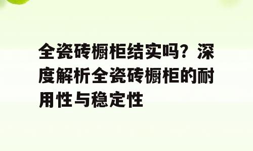 全瓷砖橱柜结实吗？深度解析全瓷砖橱柜的耐用性与稳定性