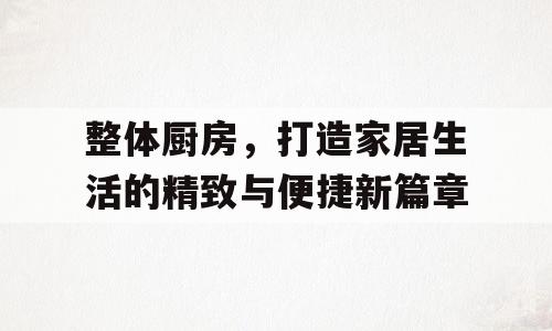 整体厨房，打造家居生活的精致与便捷新篇章