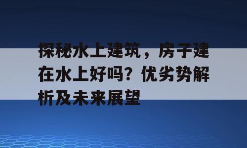 探秘水上建筑，房子建在水上好吗？优劣势解析及未来展望