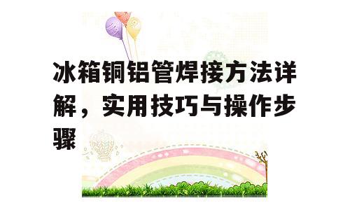 冰箱铜铝管焊接方法详解，实用技巧与操作步骤