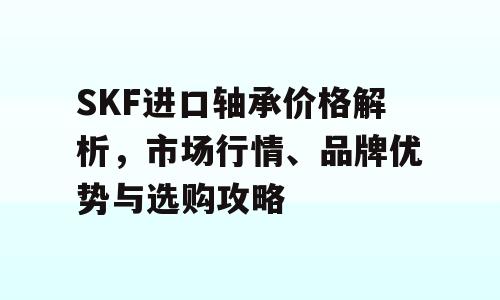 SKF进口轴承价格解析，市场行情、品牌优势与选购攻略