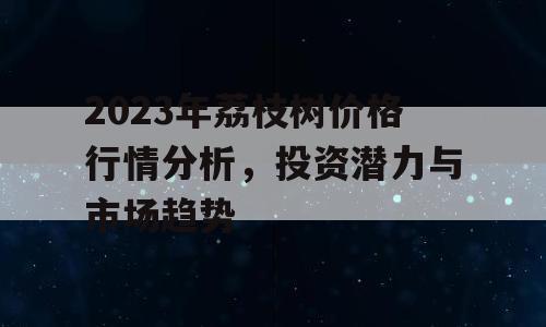 2023年荔枝树价格行情分析，投资潜力与市场趋势