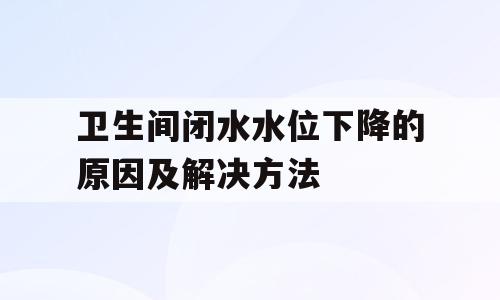 卫生间闭水水位下降的原因及解决方法
