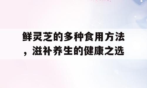 鲜灵芝的多种食用方法，滋补养生的健康之选